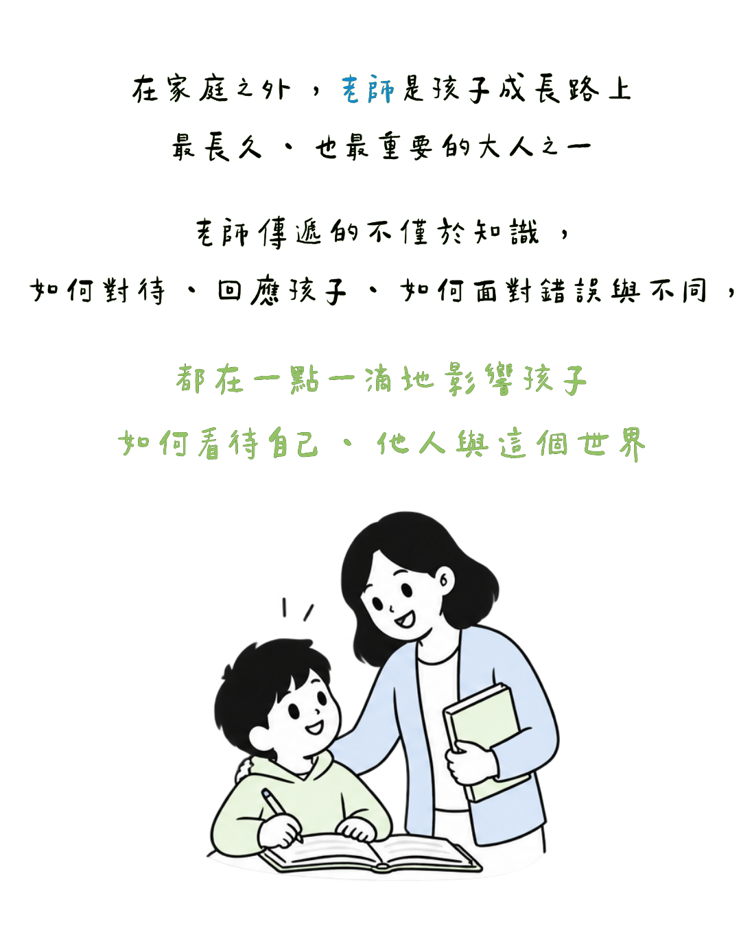 在家庭之外 ， 老師是孩子成長路上 最長久 、 也最重要的大人之一 老師傳遞的不僅於知識 ， 如何對待 、 回應孩子 、 如何面對錯誤與不同 ， 都在一點一滴地影響孩子